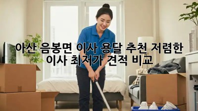 아산 음봉면 이사 용달 추천: 저렴한 이사, 최저가 견적 비교! ✨